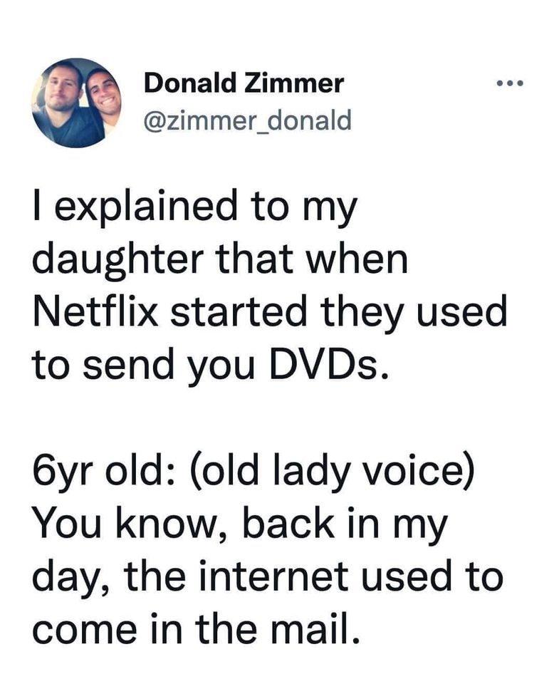 random photos and pics - angle - Donald Zimmer I explained to my daughter that when Netflix started they used to send you DVDs. 6yr old old lady voice You know, back in my day, the internet used to come in the mail.