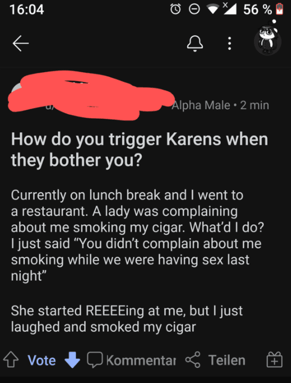 liars no one believes - screenshot - E X 56 % Alpha Male 2 min How do you trigger Karens when they bother you? Currently on lunch break and I went to a restaurant. A lady was complaining about me smoking my cigar. What'd I do? I just said "You didn't comp