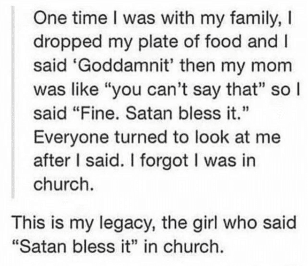 liars no one believes - quotes - One time I was with my family, I dropped my plate of food and I said 'Goddamnit' then my mom was "you can't say that" so l said "Fine. Satan bless it." Everyone turned to look at me after I said. I forgot I was in church. 