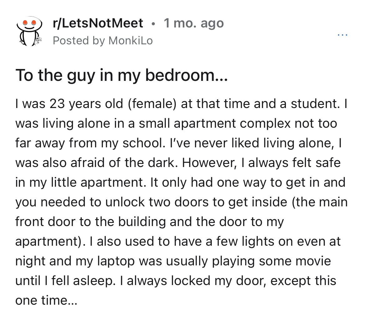 man enters woman's unlocked apartment -document - rLets Not Meet 1 mo. ago Posted by MonkiLo To the guy in my bedroom... I was 23 years old female at that time and a student. I was living alone in a small apartment complex not too far away from my school.