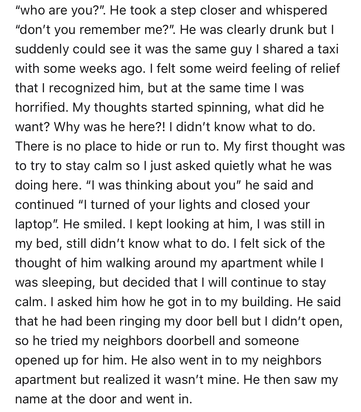 man enters woman's unlocked apartment -angle - "who are you?". He took a step closer and whispered "don't you remember me?". He was clearly drunk but I suddenly could see it was the same guy I d a taxi with some weeks ago. I felt some weird feeling of rel