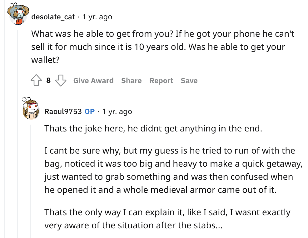 LARP chainmail saves dude - angle - desolate_cat 1 yr. ago What was he able to get from you? If he got your phone he can't sell it for much since it is 10 years old. Was he able to get your wallet? 8 Give Award Report Save Raoul9753 Op. 1 yr. ago Thats th