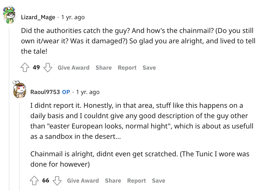 LARP chainmail saves dude - angle - Lizard Mage 1 yr. ago Did the authorities catch the guy? And how's the chainmail? Do you still own itwear it? Was it damaged? So glad you are alright, and lived to tell the tale! 49 Give Award Report Save Raoul9753 Op. 