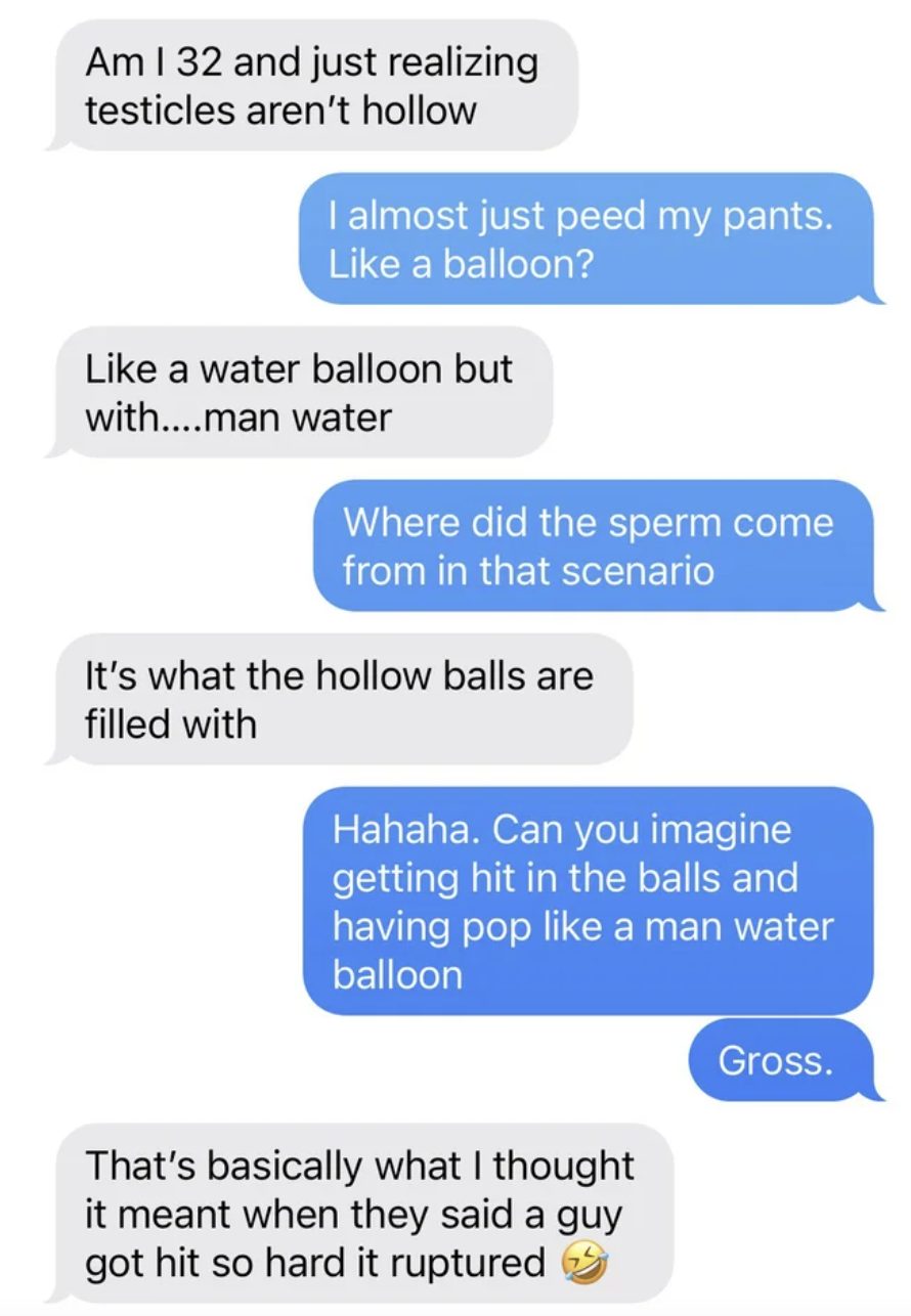 Facepalms - number - Am I 32 and just realizing testicles aren't hollow I almost just peed my pants. a balloon? a water balloon but with....man water Where did the sperm come from in that scenario It's what the hollow balls are filled with Hahaha. Can you