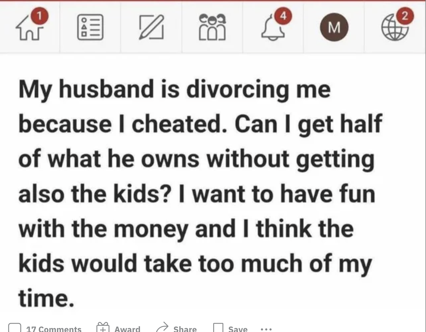 Facepalms - whisky story -My husband is divorcing me because I cheated. Can I get half of what he owns without getting also the kids? I want to have fun with the money and I think the kids would take too much of my time.
