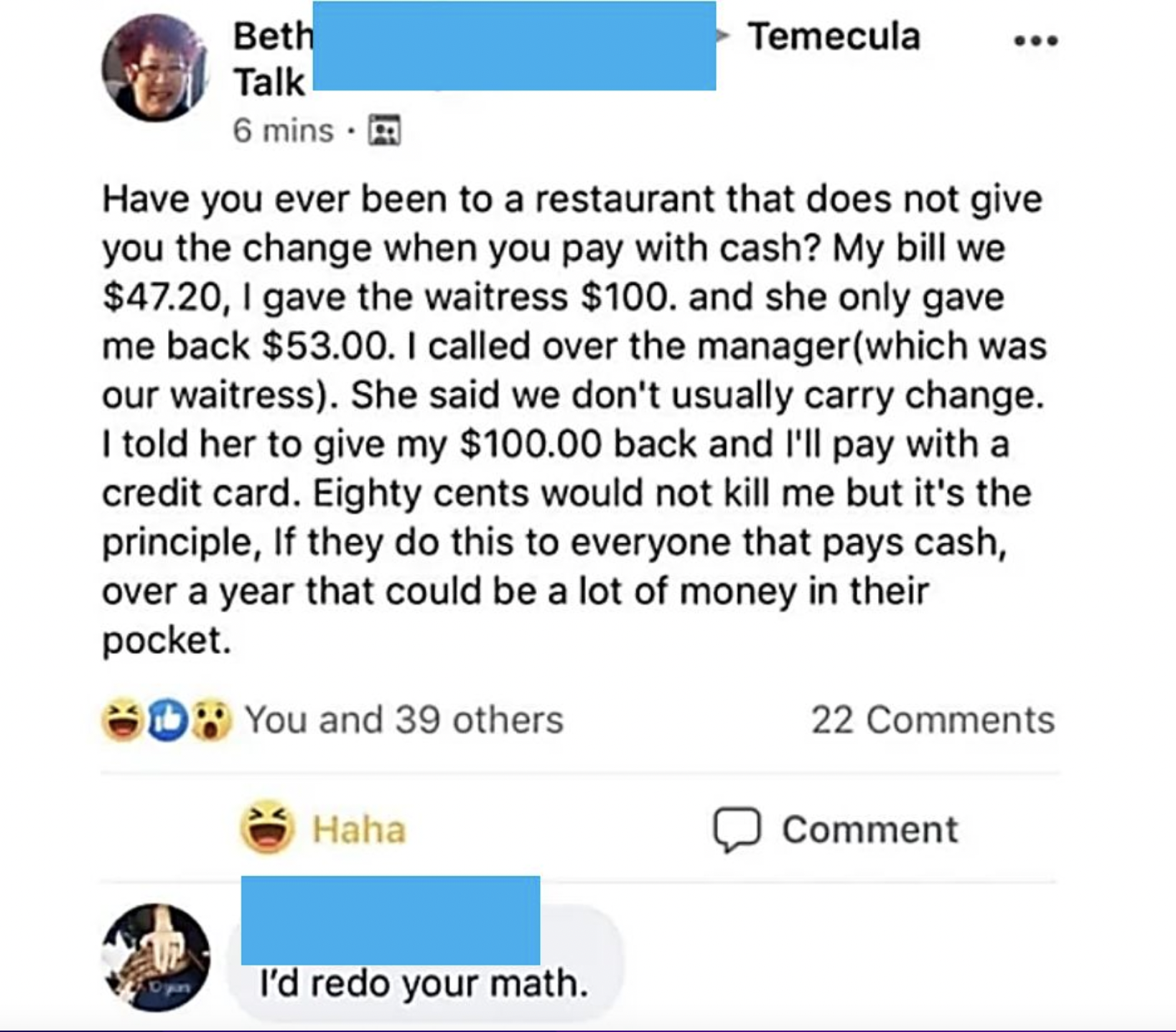 Facepalms - insane people on facebook - . Have you ever been to a restaurant that does not give you the change when you pay with cash? My bill we $47.20, I gave the waitress $100. and she only gave me back $53.00. I called over the manager which was o