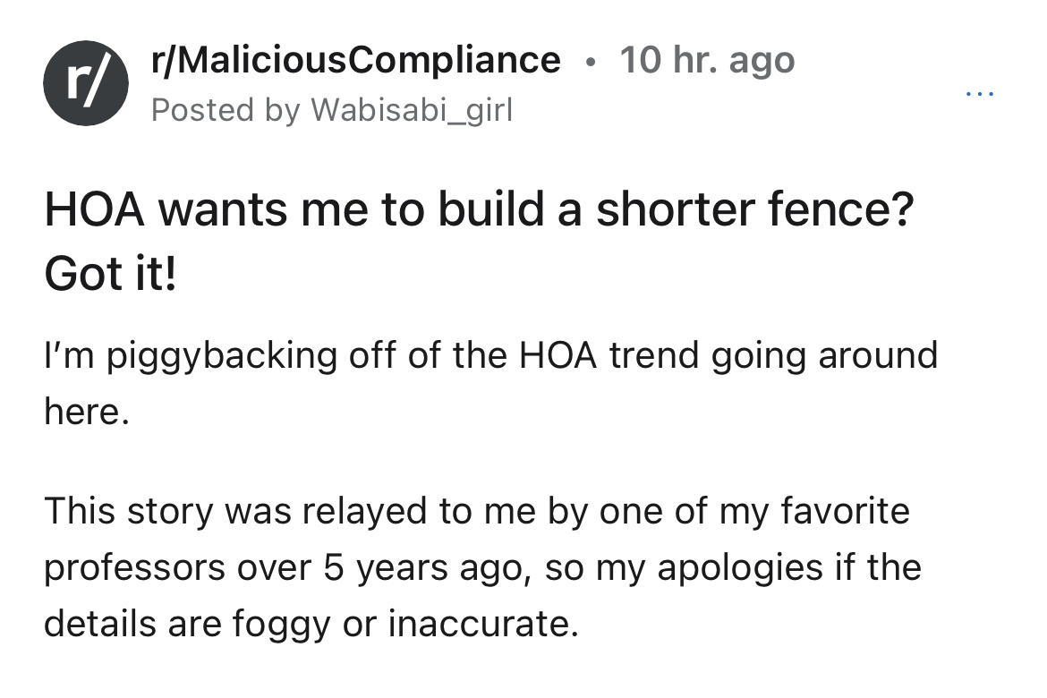 HOA instant karma story - Society - rMaliciousCompliance Posted by Wabisabi_girl 10 hr. ago r Hoa wants me to build a shorter fence? Got it! I'm piggybacking off of the Hoa trend going around here. This story was relayed to me by one of my favorite profes