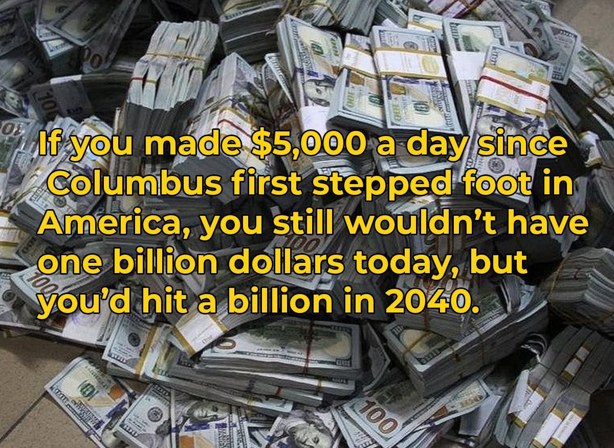 crazy and wtf facts - piles of cash - Faurgery O bu 3 Mirr Zoon Of If you made $5,000 a day since Columbus first stepped foot in America, you still wouldn't have one billion dollars today, but you'd hit a billion in 2040. 10 100 ht