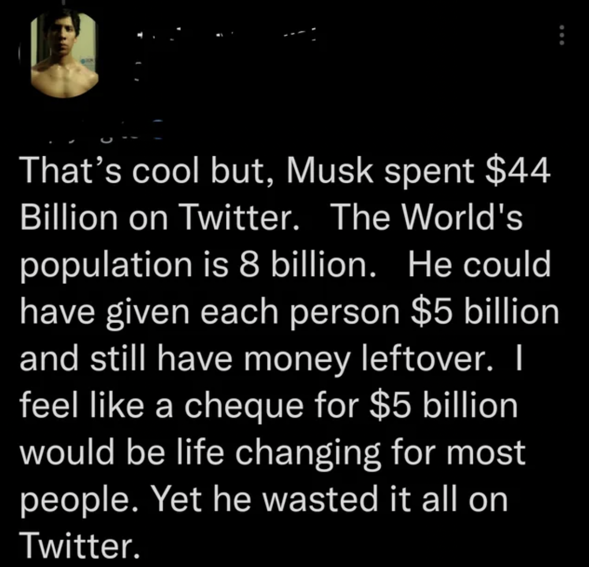 Facepalms - That's cool but, Musk spent $44 Billion on Twitter. The World's population is 8 billion. He could have given each person $5 billion and still have money leftover. I feel a cheque for $5 billion would be life changing for most people. Yet he wa
