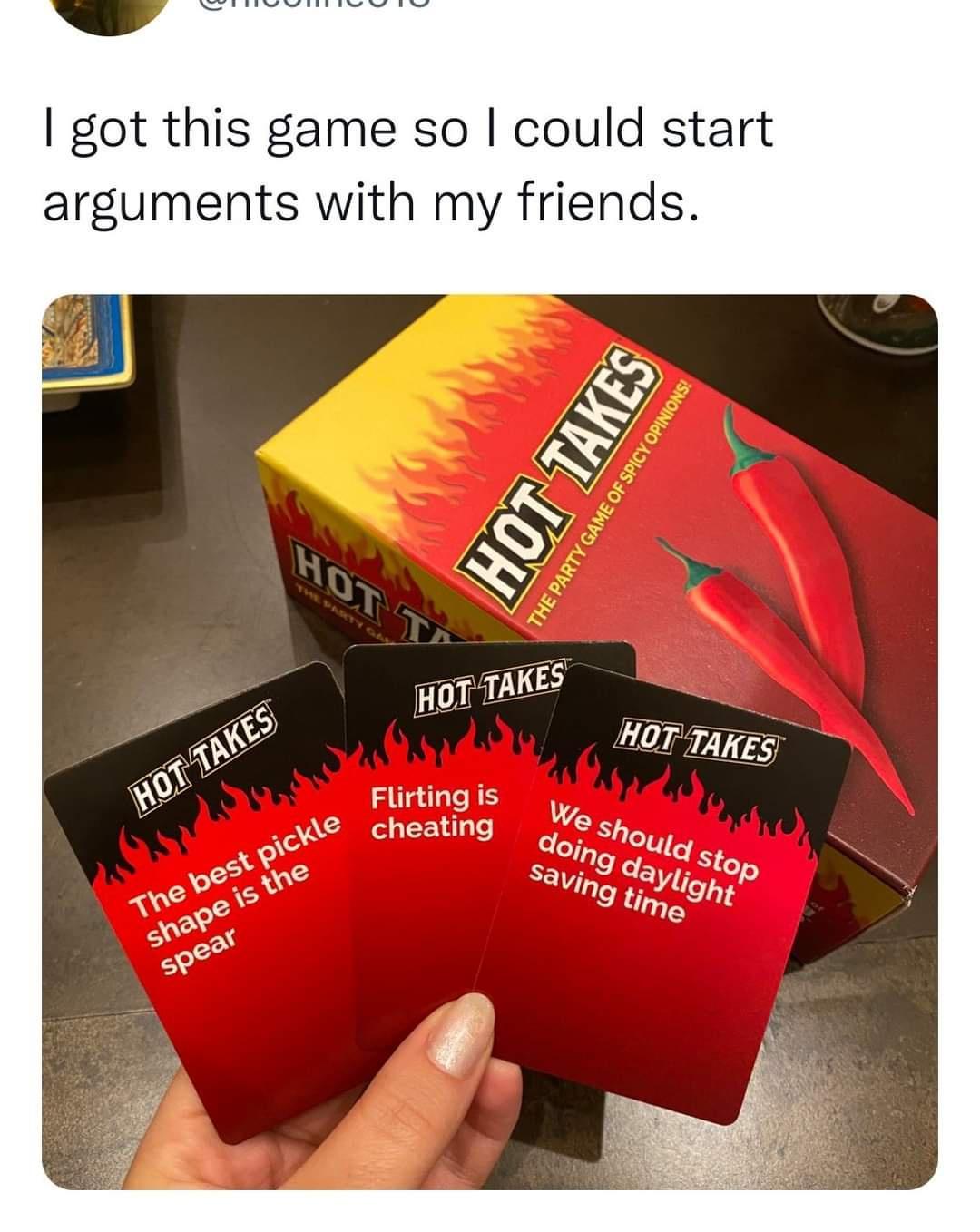 dank memes - hot takes game - I got this game so I could start arguments with my friends. Hot Takes Hot T The best pickle shape is the spear Hot Takes Flirting is cheating Hot Takes The Party Game Of Spicy Opinions! Hot Takes We should stop doing daylight