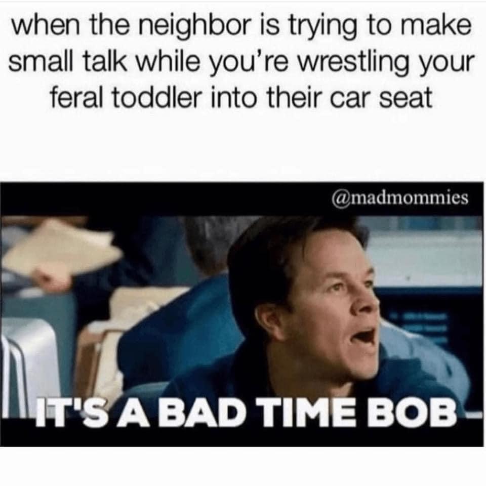 monday morning randomness - funny parent memes 2021 - when the neighbor is trying to make small talk while you're wrestling your feral toddler into their car seat It'S A Bad Time Bob