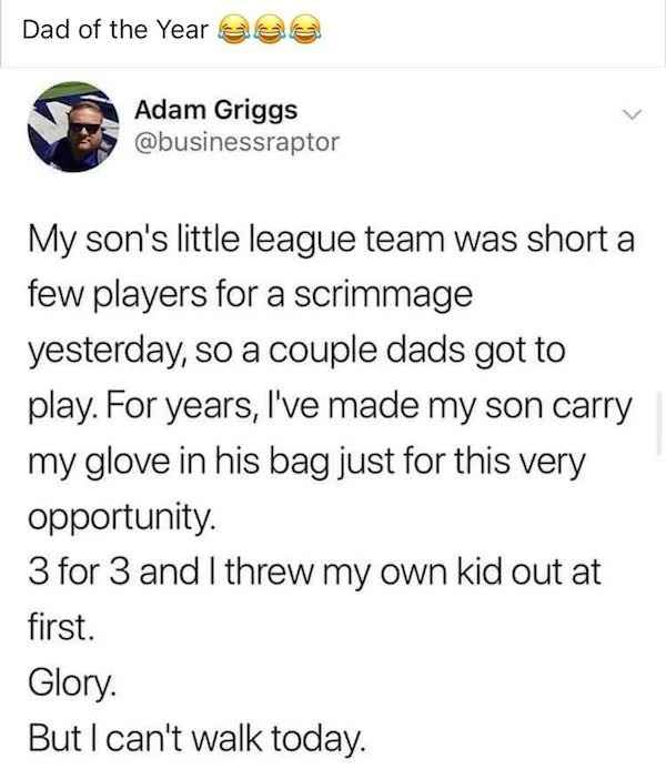 low brow humor and spicy memes - point - Dad of the Year e 1 Adam Griggs My son's little league team was short a few players for a scrimmage yesterday, so a couple dads got to play. For years, I've made my son carry my glove in his bag just for this very 