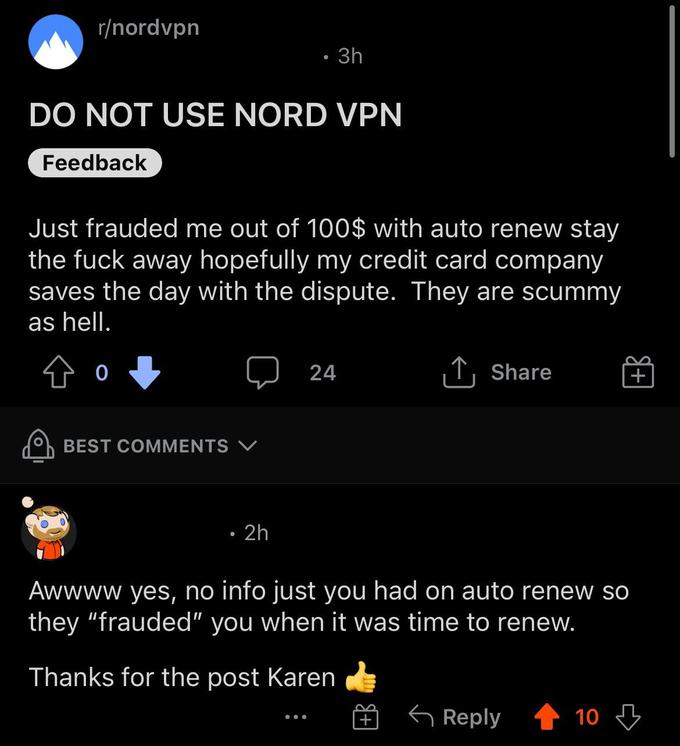 karens in the wild - screenshot - rnordvpn Do Not Use Nord Vpn Feedback . 3h Just frauded me out of 100$ with auto renew stay the fuck away hopefully my credit card company saves the day with the dispute. They are scummy as hell. Best V . 2h 24 Awwww yes,