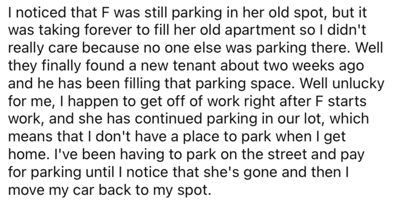 AITA parking space neighbor - I noticed that F was still parking in her old spot, but it was taking forever to fill her old apartment so I didn't really care because no one else was parking there. Well they finally found a new tenant about two weeks ago a