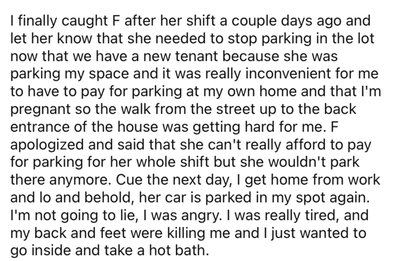 AITA parking space neighbor - angle - I finally caught F after her shift a couple days ago and let her know that she needed to stop parking in the lot now that we have a new tenant because she was parking my space and it was really inconvenient for me to