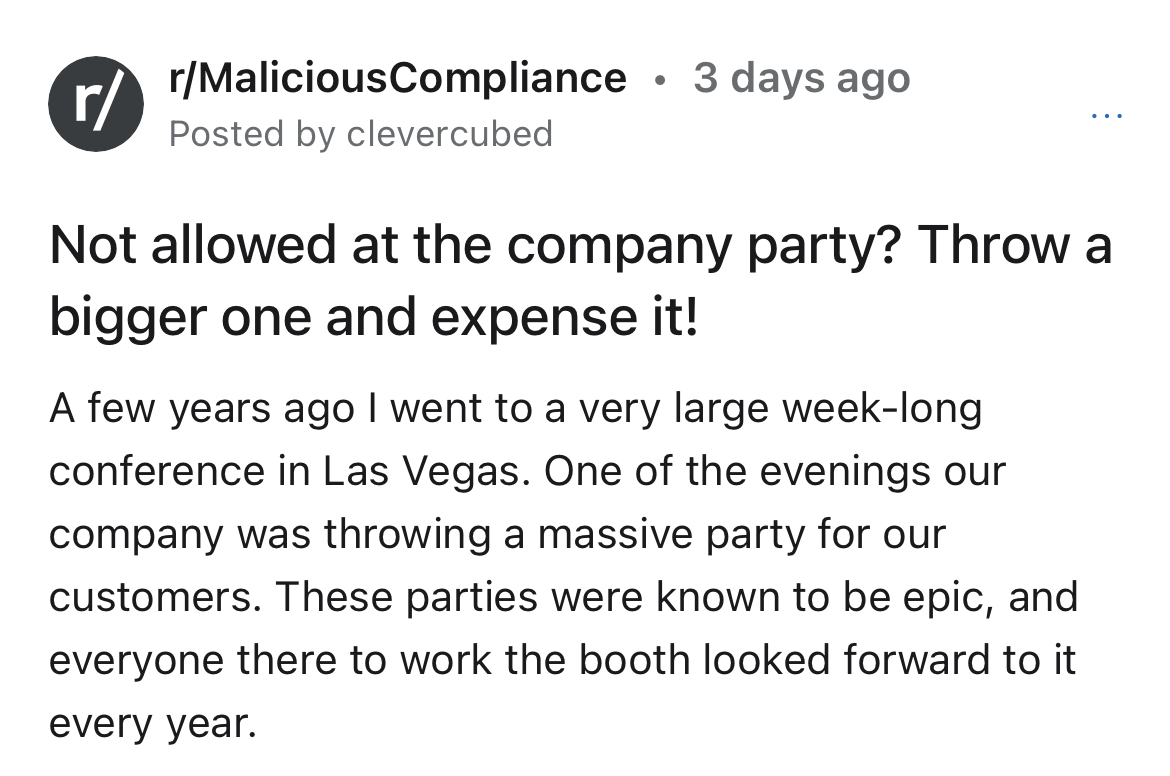 $15K expensed company dinner - angle - rMaliciousCompliance 3 days ago Posted by clevercubed r Not allowed at the company party? Throw a bigger one and expense it! A few years ago I went to a very large weeklong conference in Las Vegas. One of the evening