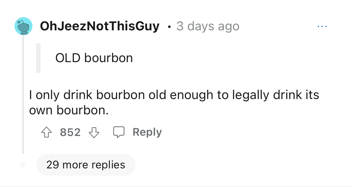 $15K expensed company dinner - Mamamoo - OhJeezNotThisGuy 3 days ago Old bourbon I only drink bourbon old enough to legally drink its own bourbon. 852 29 more replies