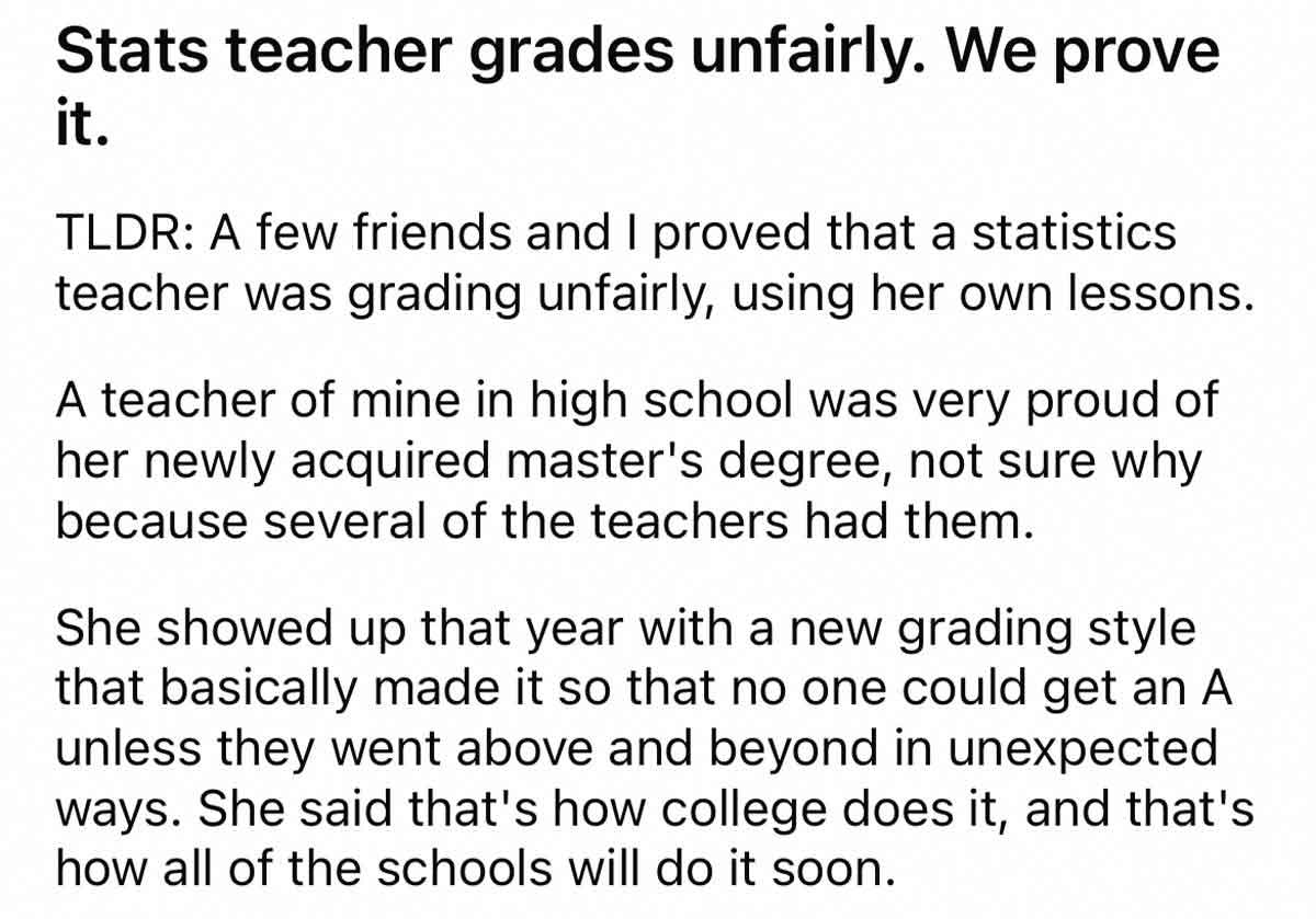 Students prove stats teacher is grading unfairly - Stats teacher grades unfairly. We prove it. Tldr A few friends and I proved that a statistics teacher was grading unfairly, using her own lessons. A teacher of mine in high school was very proud of her n