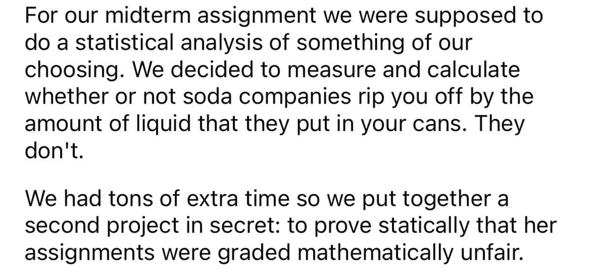 Students prove stats teacher is grading unfairly - handwriting - For our midterm assignment we were supposed to do a statistical analysis of something of our choosing. We decided to measure and calculate whether or not soda companies rip you off by the am