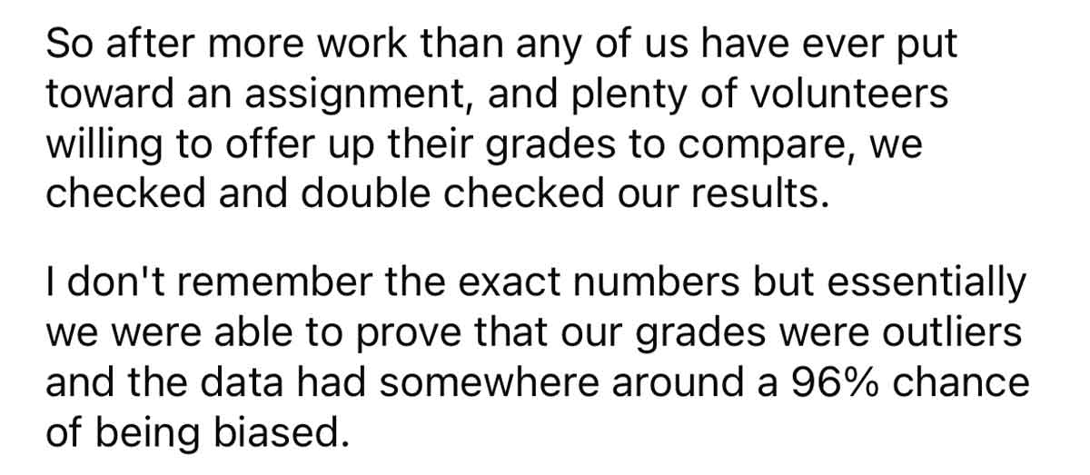 Students prove stats teacher is grading unfairly - So after more work than any of us have ever put toward an assignment, and plenty of volunteers willing to offer up their grades to compare, we checked and double checked our results. I don't remember the