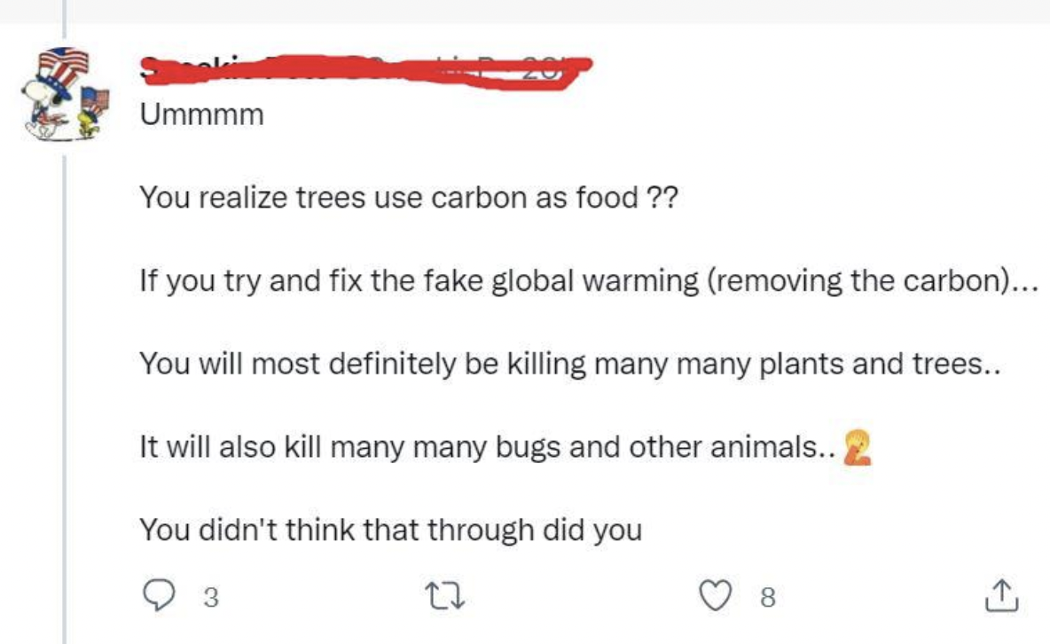 Confidently incorrect - You realize trees use carbon as food ?? If you try and fix the fake global warming removing the carbon... You will most definitely be killing many many plants and trees.. It will also kill many many bugs and other animals.. You did
