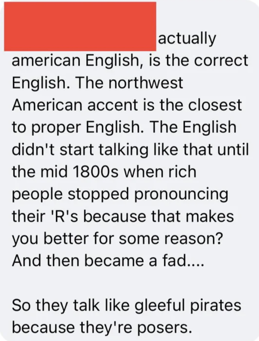 Confidently incorrect - paper - actually american English, is the correct English. The northwest American accent is the closest to proper English. The English didn't start talking that until the mid 1800s when rich people stopped pronouncing their 'R's be