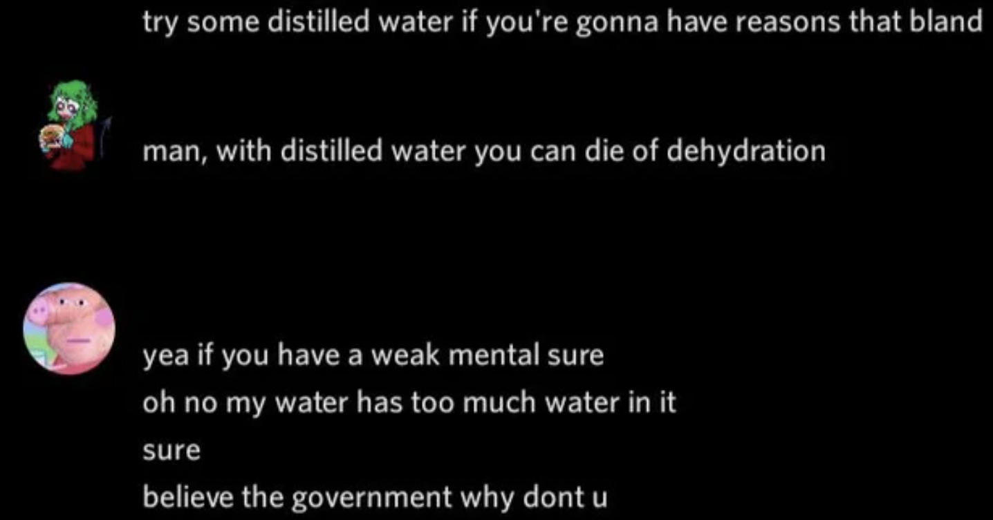 Confidently incorrect - atmosphere - try some distilled water if you're gonna have reasons that bland man, with distilled water you can die of dehydration yea if you have a weak mental sure oh no my water has too much water in it sure believe the governme