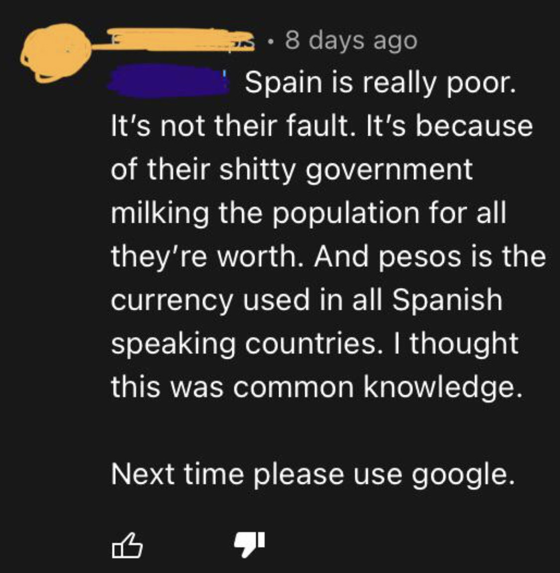 Confidently incorrect - atmosphere - 8 days ago Spain is really poor. It's not their fault. It's because of their shitty government milking the population for all they're worth. And pesos is the currency used in all Spanish speaking countries. I thought t