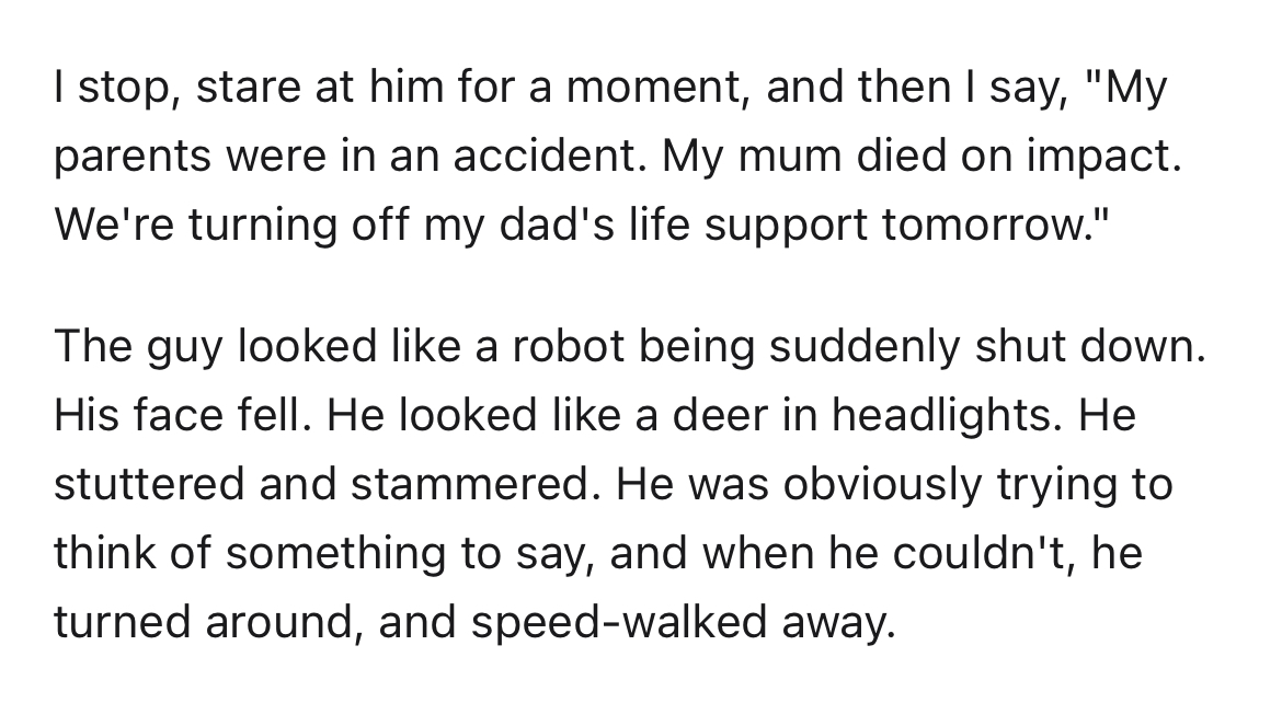 strangers says 'smile' - document - I stop, stare at him for a moment, and then I say, "My parents were in an accident. My mum died on impact. We're turning off my dad's life support tomorrow." The guy looked a robot being suddenly shut down. His face fel