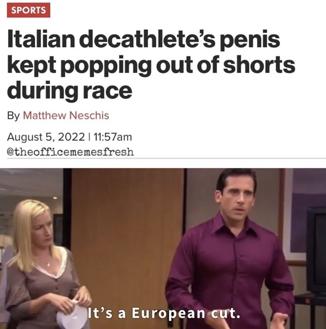 The Office show memes - shoulder - Sports Italian decathlete's penis kept popping out of shorts during race By Matthew Neschis | am It's a European cut.