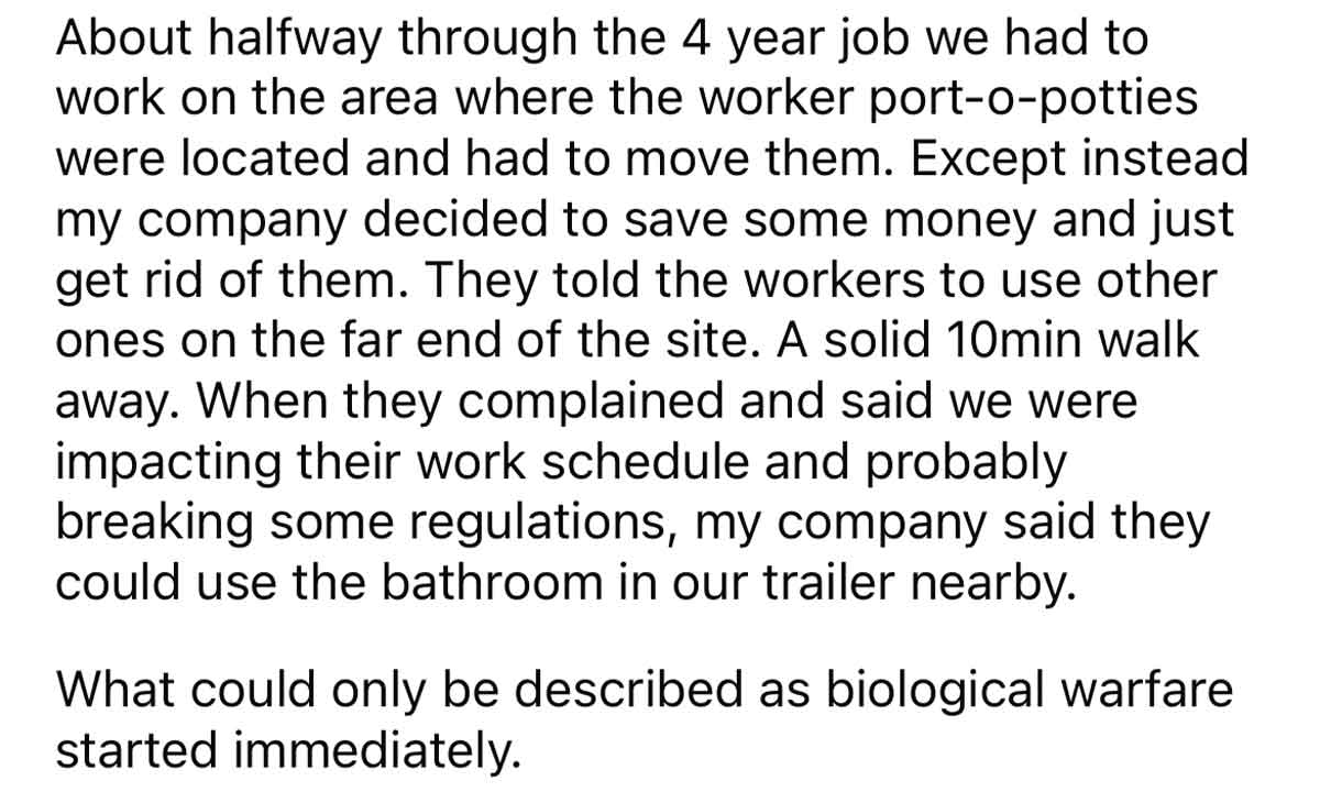 Workers destroy bathrooms petty revenge - About halfway through the 4 year job we had to work on the area where the worker portopotties were located and had to move them. Except instead my company decided to save some money and just get rid of them. They