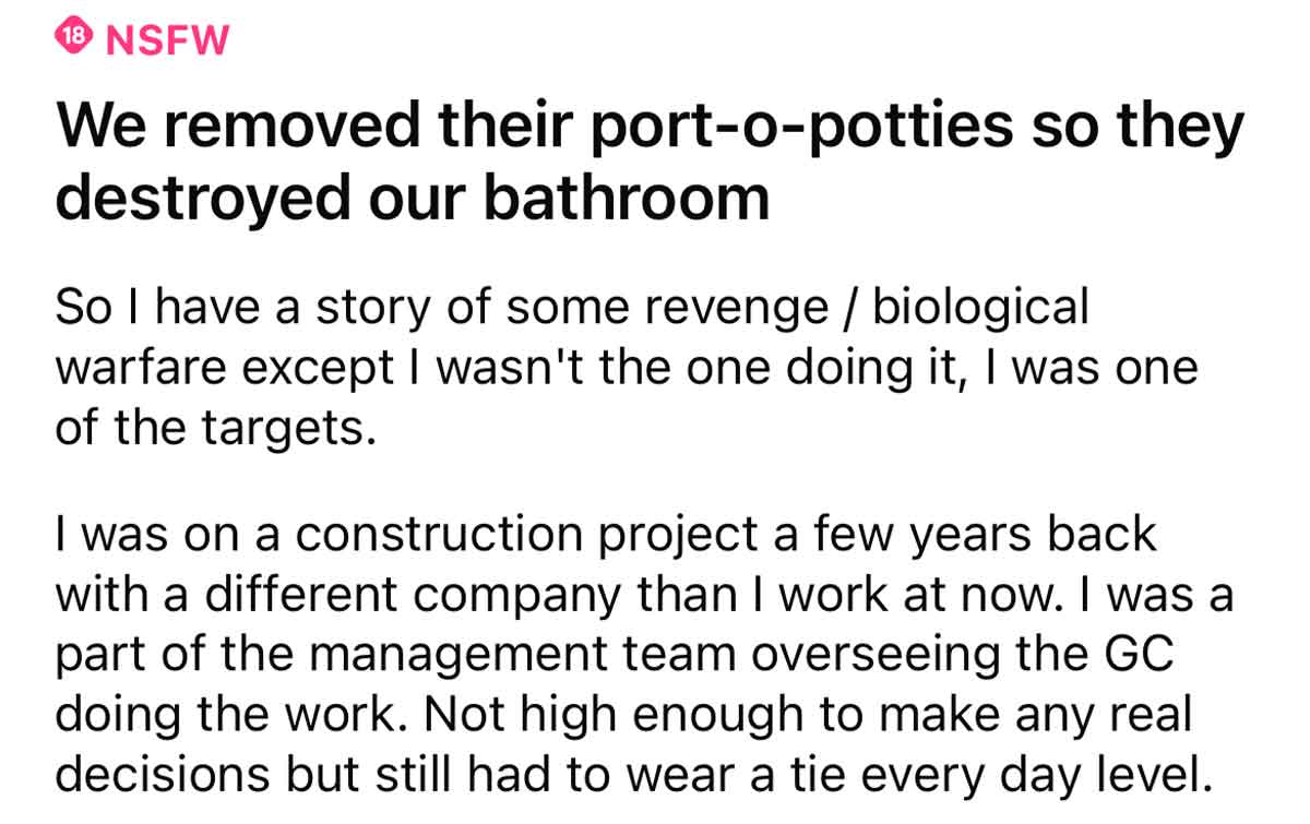 Workers destroy bathrooms petty revenge - We removed their portopotties so they destroyed our bathroom So I have a story of some revenge biological warfare except I wasn't the one doing it, I was one of the targets. I was on a construction project a few