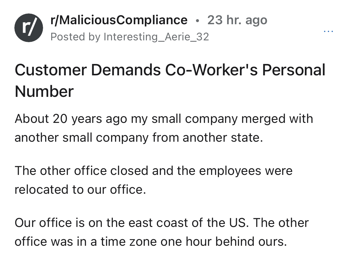 customer doesn't get time zones - Photograph - r rMaliciousCompliance 23 hr. ago Posted by Interesting_Aerie_32 Customer Demands CoWorker's Personal Number About 20 years ago my small company merged with another small company from another state. The other