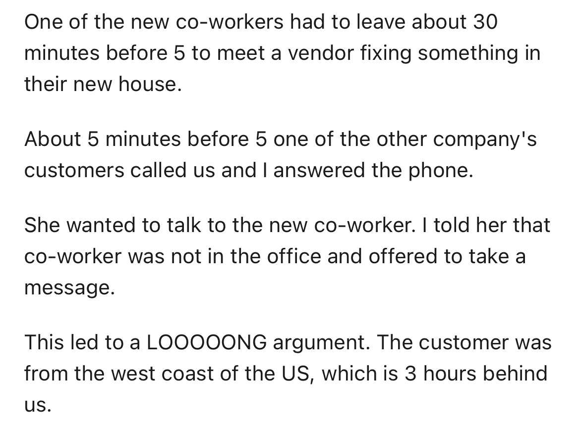 customer doesn't get time zones - angle - One of the new coworkers had to leave about 30 minutes before 5 to meet a vendor fixing something in their new house. About 5 minutes before 5 one of the other company's customers called us and I answered the phon