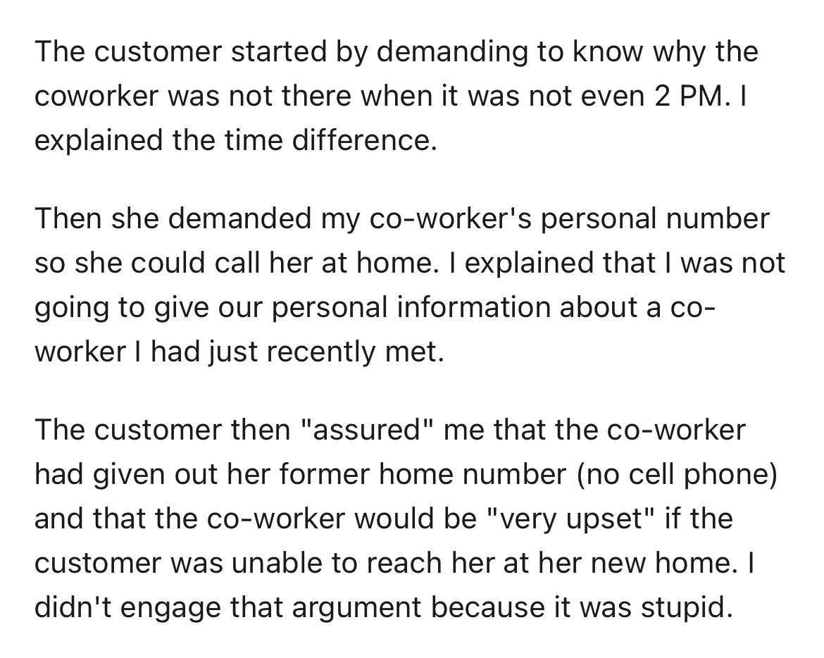 customer doesn't get time zones - document - The customer started by demanding to know why the coworker was not there when it was not even 2 Pm. I explained the time difference. Then she demanded my coworker's personal number so she could call her at home