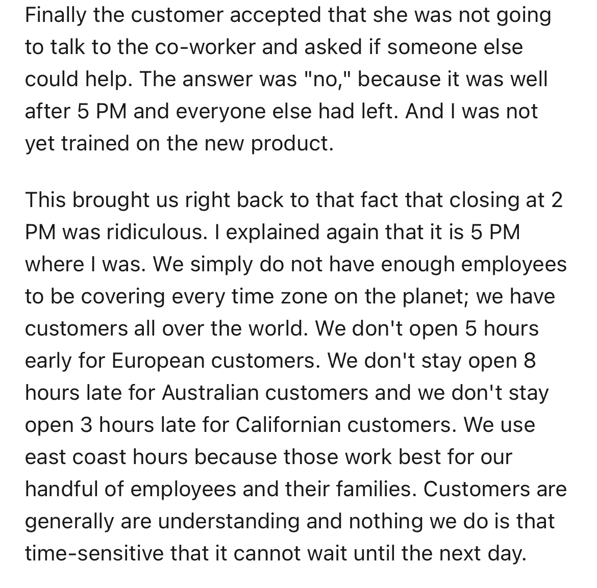customer doesn't get time zones - angle - Finally the customer accepted that she was not going to talk to the coworker and asked if someone else could help. The answer was "no," because it was well after 5 Pm and everyone else had left. And I was not yet 