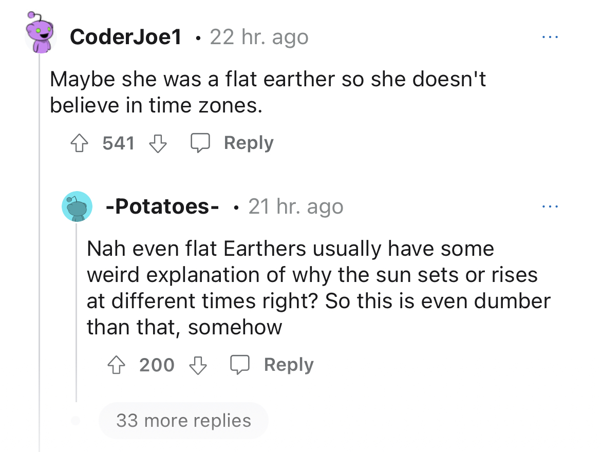 customer doesn't get time zones - angle - CoderJoe1 22 hr. ago Maybe she was a flat earther so she doesn't believe in time zones. 4541 Potatoes 21 hr. ago Nah even flat Earthers usually have some weird explanation of why the sun sets or rises at different