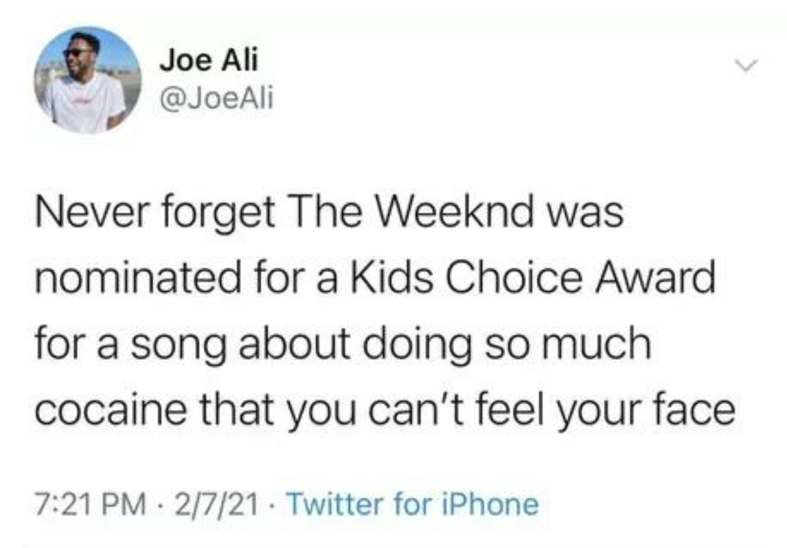 Friday Facepalms and Fails - weeknd kids choice awards meme - Never forget The Weeknd was nominated for a Kids Choice Award for a song about doing so much cocaine that you can't feel your face