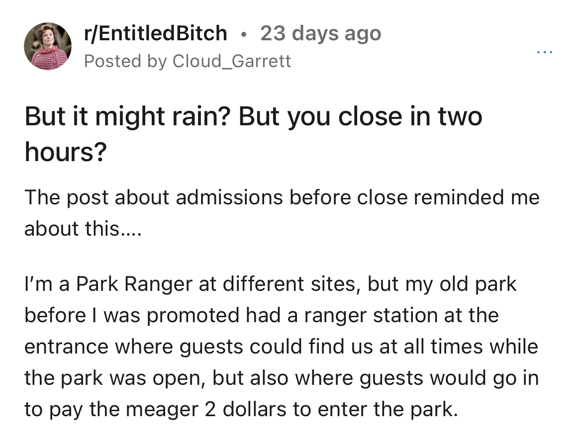 entitled dad won't pay park fee of $2 - angle - rEntitledBitch 23 days ago Posted by Cloud_Garrett But it might rain? But you close in two hours? The post about admissions before close reminded me about this.... I'm a Park Ranger at different sites, but m