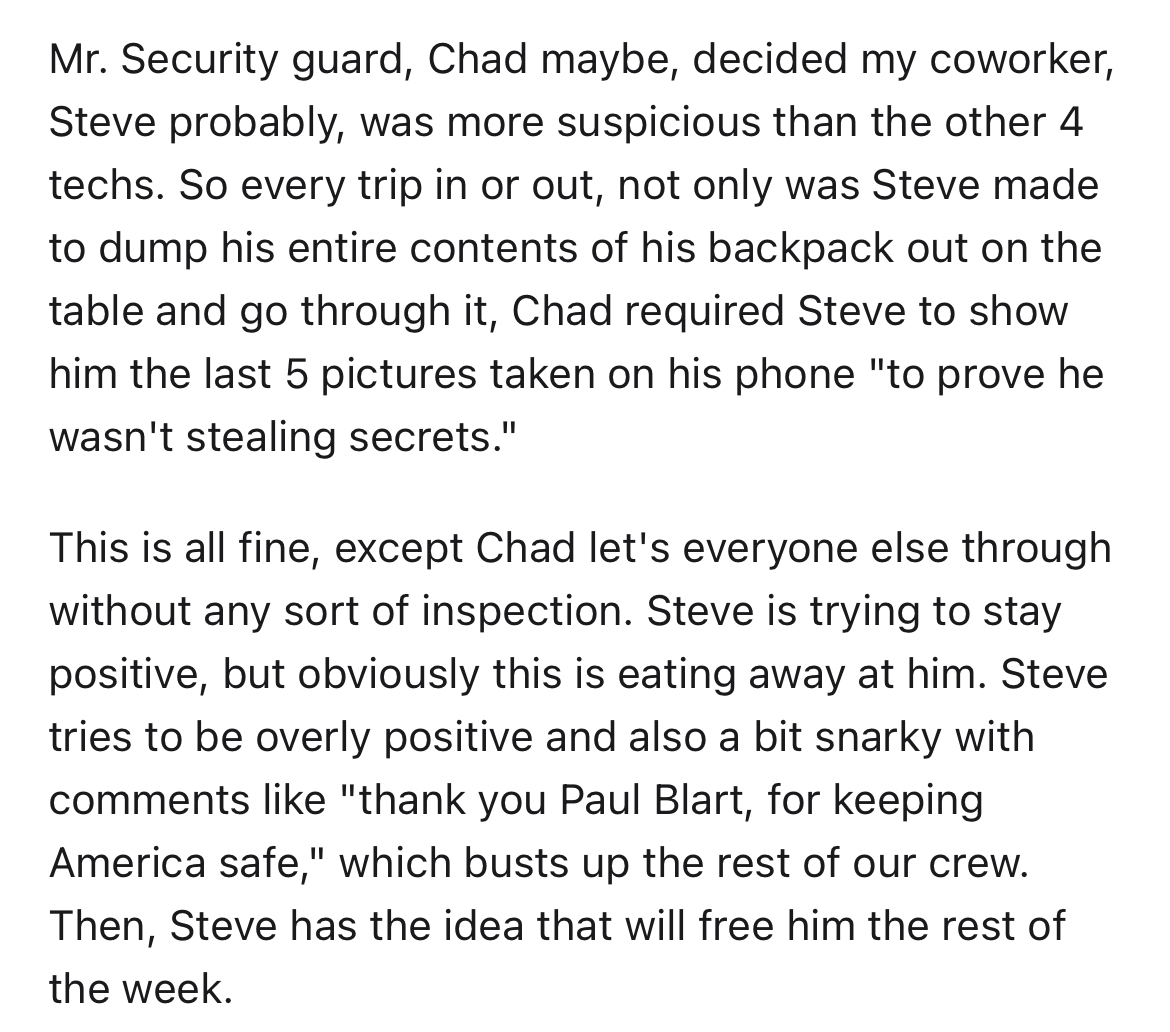 Hardo security guard gets instant karma - angle - Mr. Security guard, Chad maybe, decided my coworker, Steve probably, was more suspicious than the other 4 techs. So every trip in or out, not only was Steve made to dump his entire contents of his backpack