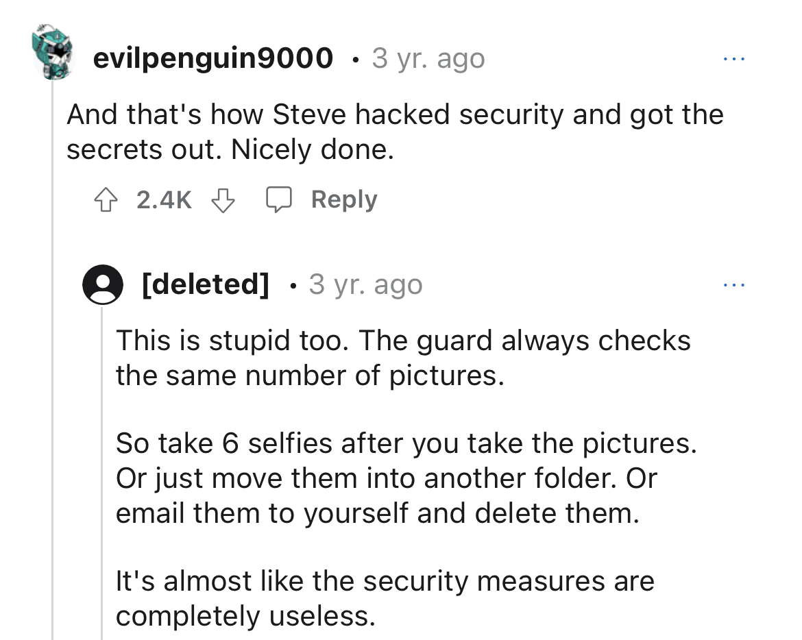 Hardo security guard gets instant karma - angle - evilpenguin9000 3 yr. ago And that's how Steve hacked security and got the secrets out. Nicely done. deleted 3 yr. ago This is stupid too. The guard always checks the same number of pictures. So take 6 sel