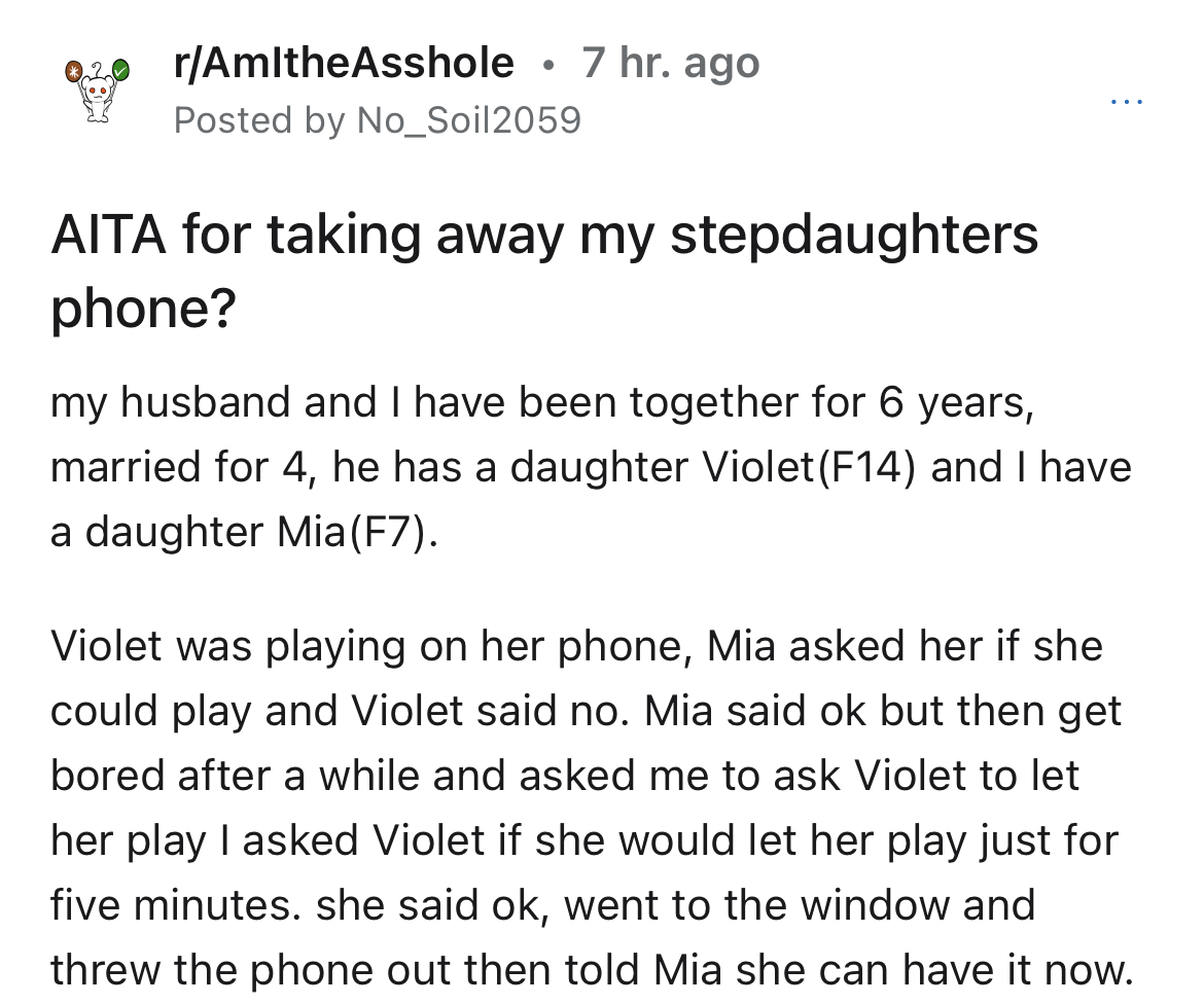 stepmom takes step-daughter's phone away - document - 020 rAmltheAsshole 7 hr. ago Posted by No_Soil2059 Aita for taking away my stepdaughters phone? my husband and I have been together for 6 years, married for 4, he has a daughter Violet F14 and I have a