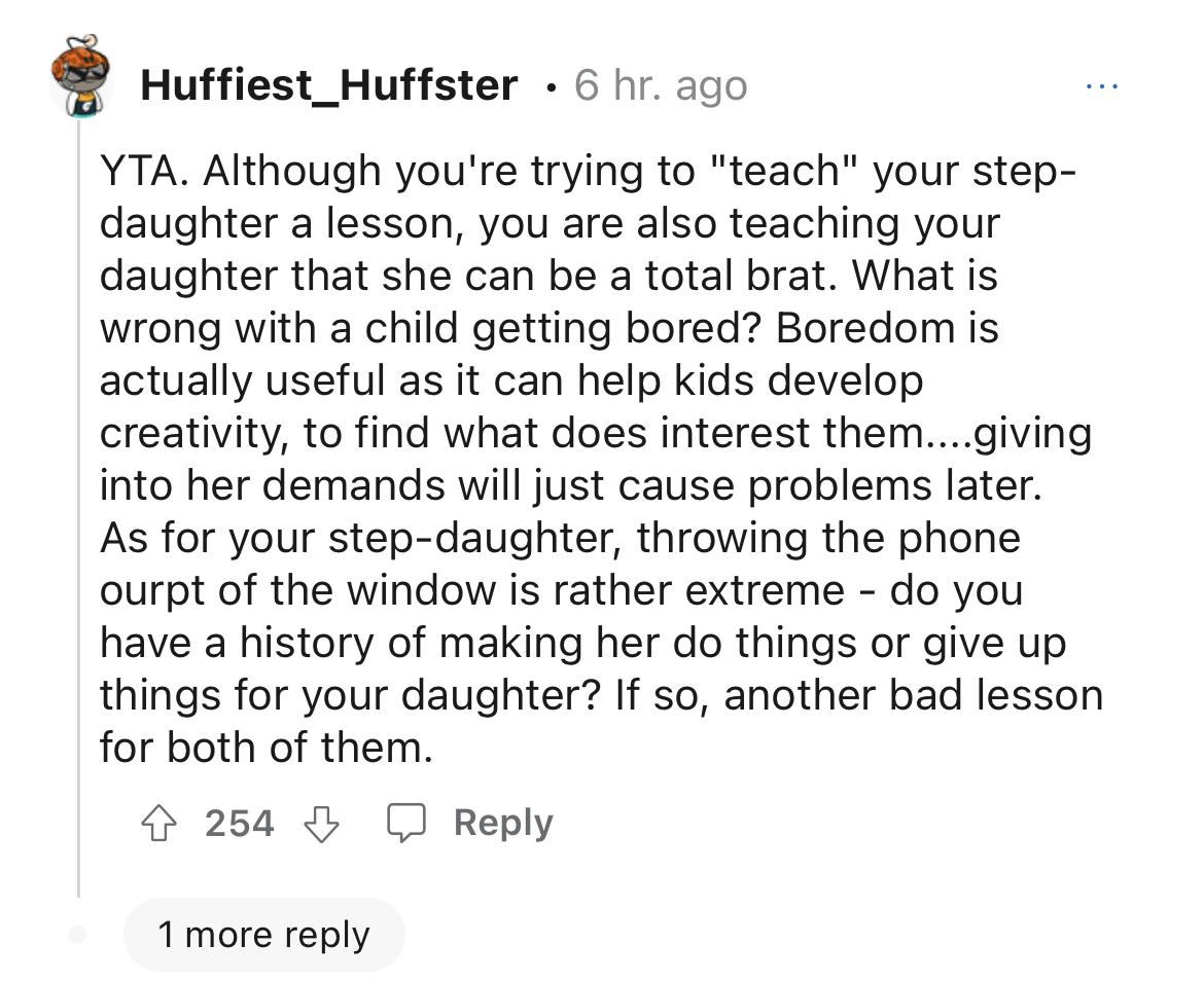 stepmom takes step-daughter's phone away - write a paragraph on being human - Huffiest_Huffster 6 hr. ago Yta. Although you're trying to "teach" your step daughter a lesson, you are also teaching your daughter that she can be a total brat. What is wrong w