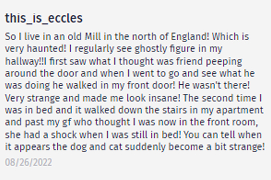 ghost stories and encounters - facebook - this_is_eccles So I live in an old Mill in the north of England! Which is very haunted! I regularly see ghostly figure in my hallway!!! first saw what I thought was friend peeping around the door and when I went t