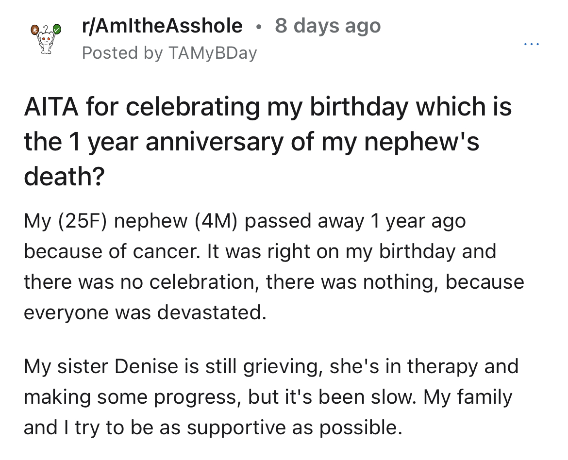 aunt celebrates bday on nephew's death anniversary - rAmltheAsshole 8 days ago Posted by TAMyBDay Aita for celebrating my birthday which is the 1 year anniversary of my nephew's death? My 25F nephew 4M passed away 1 year ago becse of cancer. It was right 