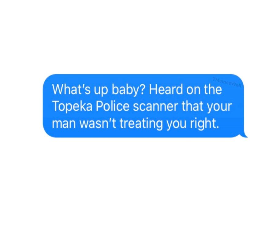 daily dose of randoms - TMemes Well What's up baby? Heard on the Topeka Police scanner that your man wasn't treating you right.