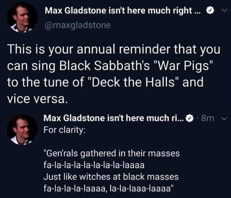 daily dose of randoms - presentation - Max Gladstone isn't here much right... This is your annual reminder that you can sing Black Sabbath's "War Pigs" to the tune of "Deck the Halls" and vice versa. Max Gladstone isn't here much ri....8m For clarity "Gen