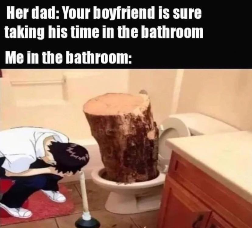daily dose of randoms - your boyfriend is sure taking his time - Her dad Your boyfriend is sure taking his time in the bathroom Me in the bathroom
