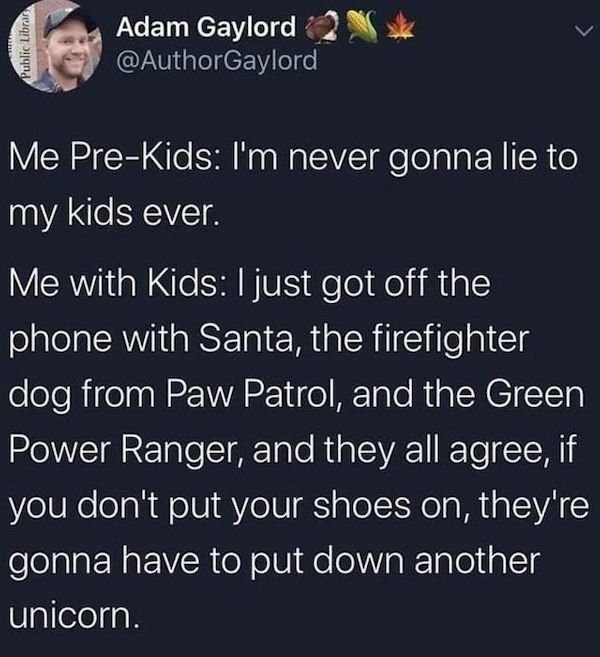 daily dose of randoms - i m never going to lie to my kids - Public Librar Adam Gaylord Me PreKids I'm never gonna lie to my kids ever. Me with Kids I just got off the phone with Santa, the firefighter dog from Paw Patrol, and the Green Power Ranger, and t