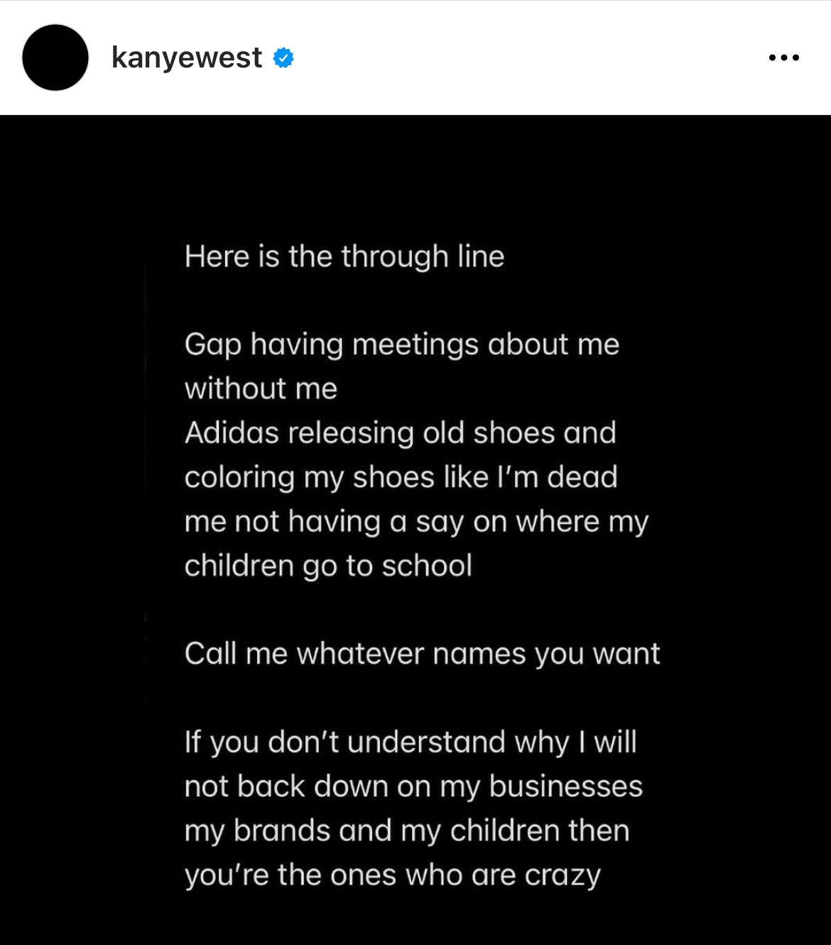 Kanye West Instagram Meltdown - screenshot - kanyewest Here is the through line Gap having meetings about me without me Adidas releasing old shoes and coloring my shoes I'm dead me not having a say on where my children go to school Call me whatever names 
